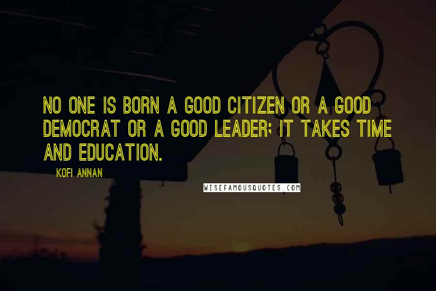 Kofi Annan Quotes: No one is born a good citizen or a good democrat or a good leader; it takes time and education.