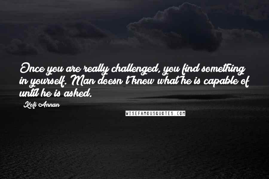 Kofi Annan Quotes: Once you are really challenged, you find something in yourself. Man doesn't know what he is capable of until he is asked.