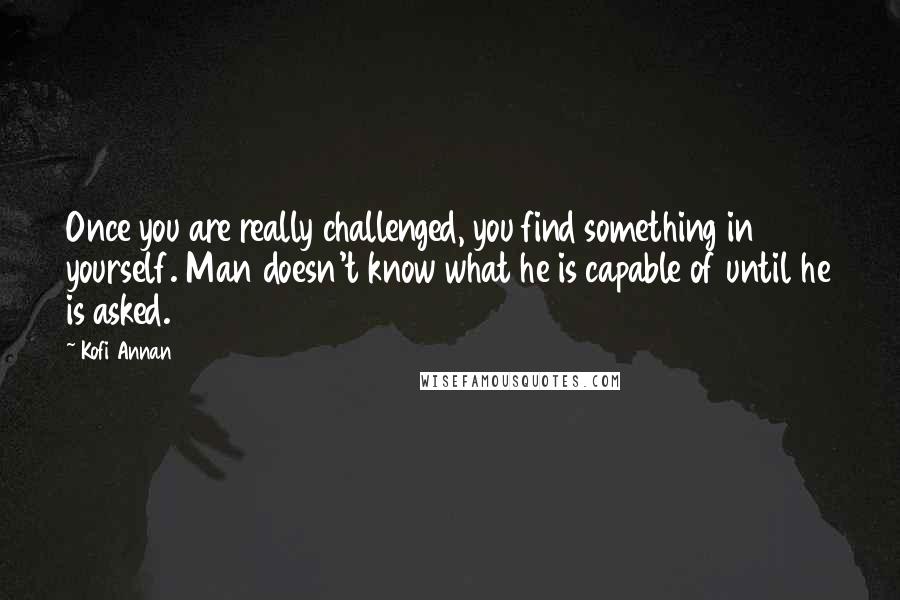 Kofi Annan Quotes: Once you are really challenged, you find something in yourself. Man doesn't know what he is capable of until he is asked.