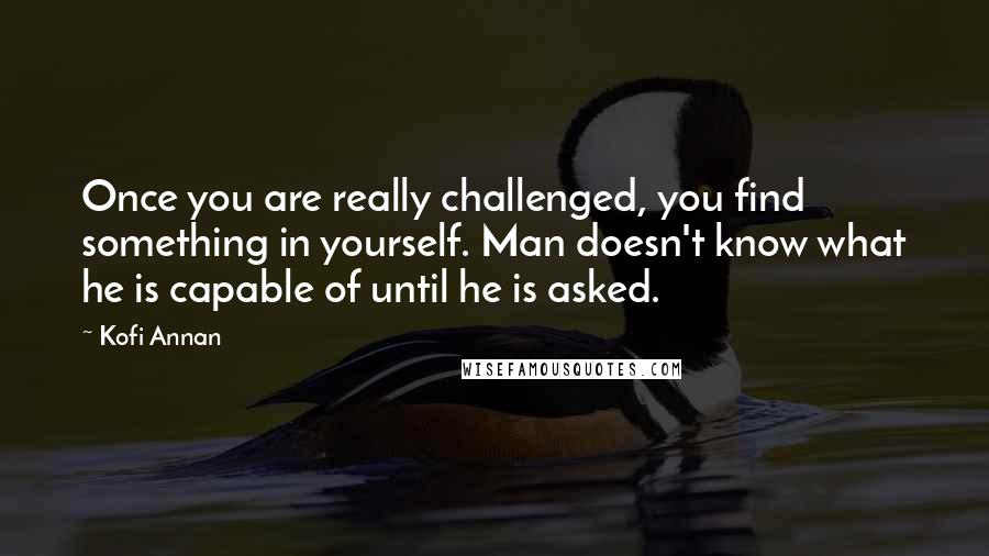 Kofi Annan Quotes: Once you are really challenged, you find something in yourself. Man doesn't know what he is capable of until he is asked.