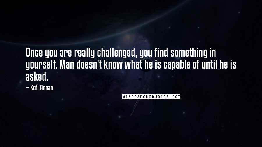 Kofi Annan Quotes: Once you are really challenged, you find something in yourself. Man doesn't know what he is capable of until he is asked.