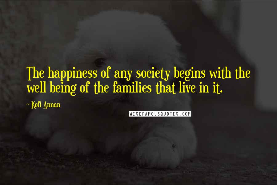 Kofi Annan Quotes: The happiness of any society begins with the well being of the families that live in it.