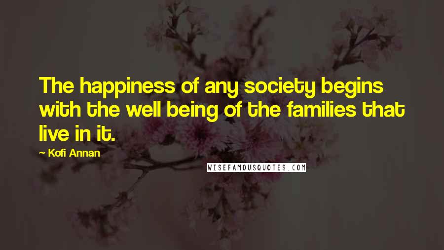 Kofi Annan Quotes: The happiness of any society begins with the well being of the families that live in it.