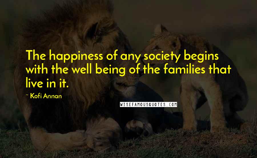 Kofi Annan Quotes: The happiness of any society begins with the well being of the families that live in it.
