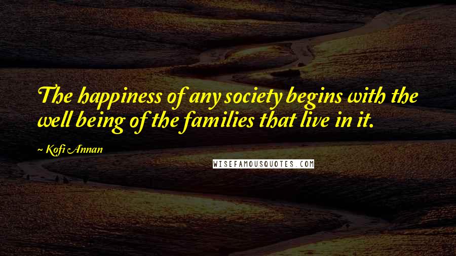 Kofi Annan Quotes: The happiness of any society begins with the well being of the families that live in it.