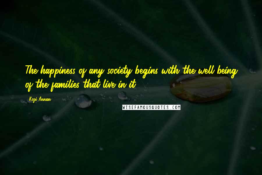 Kofi Annan Quotes: The happiness of any society begins with the well being of the families that live in it.