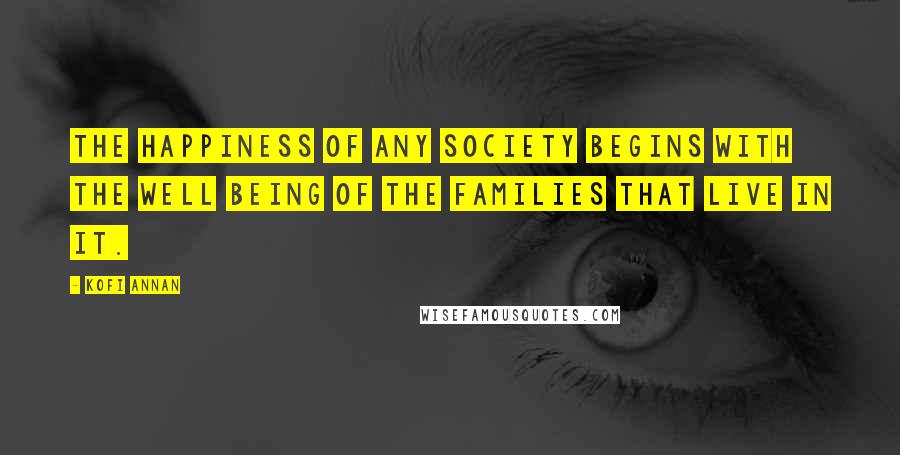 Kofi Annan Quotes: The happiness of any society begins with the well being of the families that live in it.