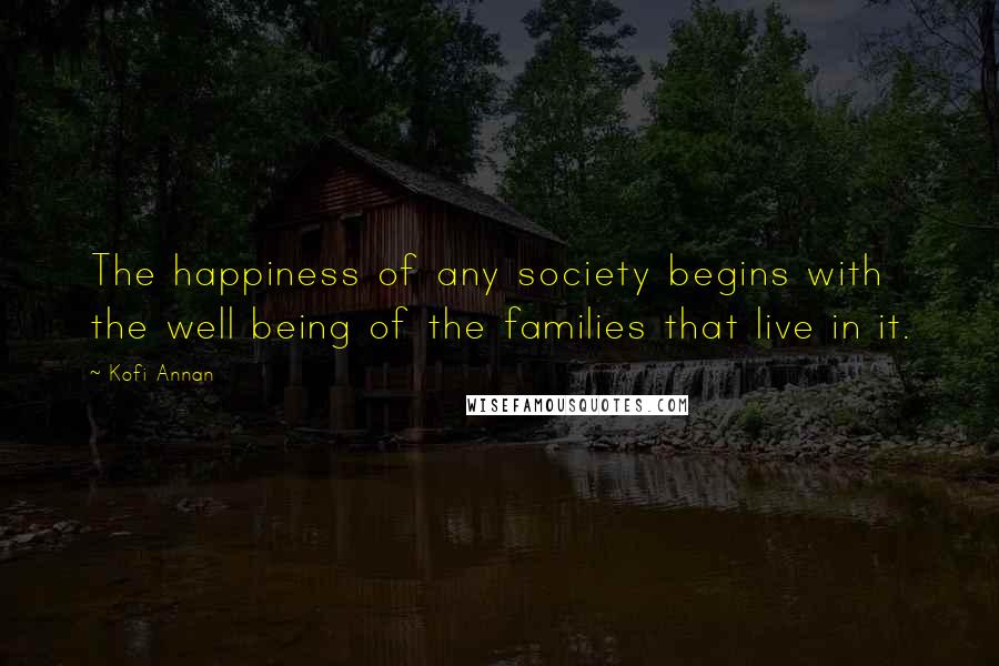 Kofi Annan Quotes: The happiness of any society begins with the well being of the families that live in it.