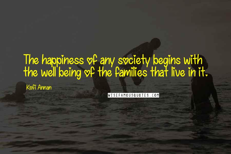 Kofi Annan Quotes: The happiness of any society begins with the well being of the families that live in it.