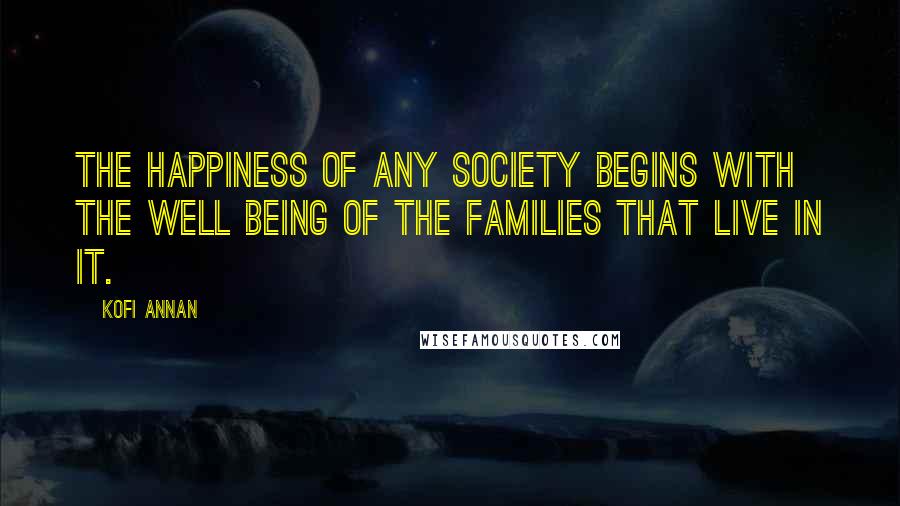Kofi Annan Quotes: The happiness of any society begins with the well being of the families that live in it.
