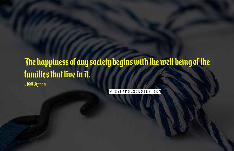 Kofi Annan Quotes: The happiness of any society begins with the well being of the families that live in it.