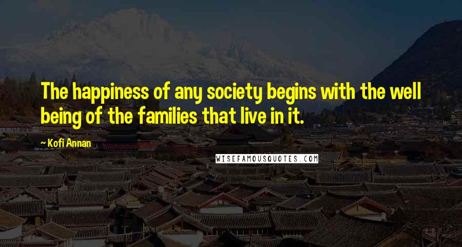 Kofi Annan Quotes: The happiness of any society begins with the well being of the families that live in it.