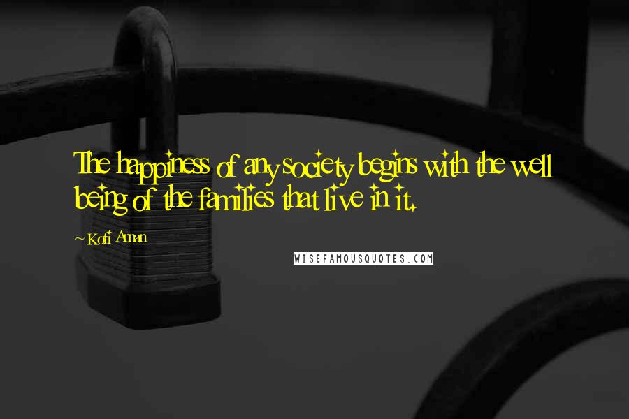 Kofi Annan Quotes: The happiness of any society begins with the well being of the families that live in it.