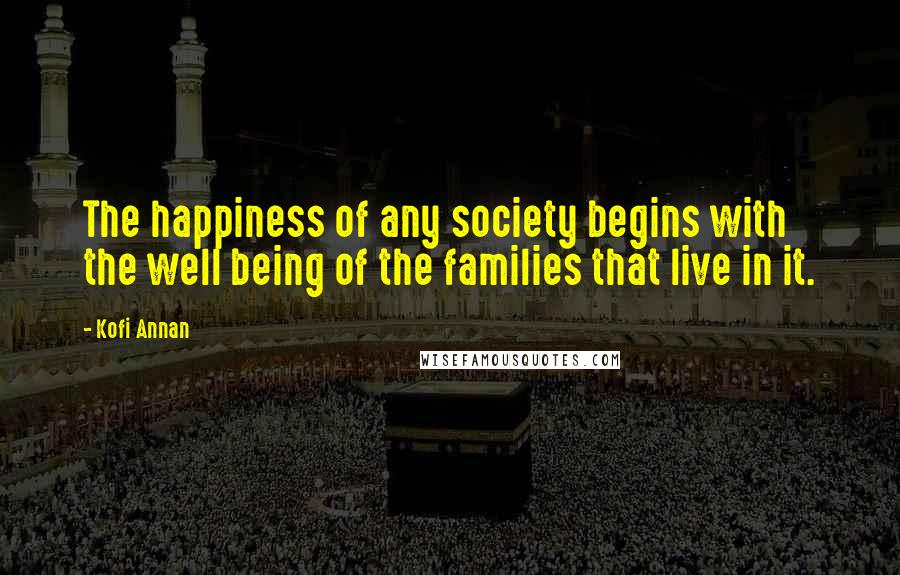 Kofi Annan Quotes: The happiness of any society begins with the well being of the families that live in it.