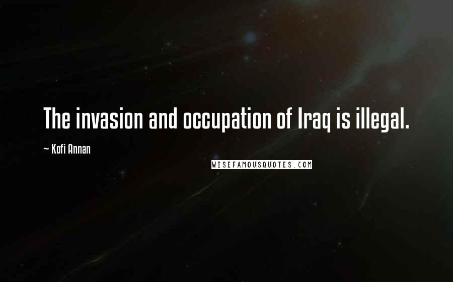 Kofi Annan Quotes: The invasion and occupation of Iraq is illegal.