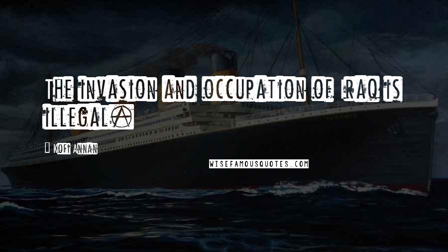 Kofi Annan Quotes: The invasion and occupation of Iraq is illegal.