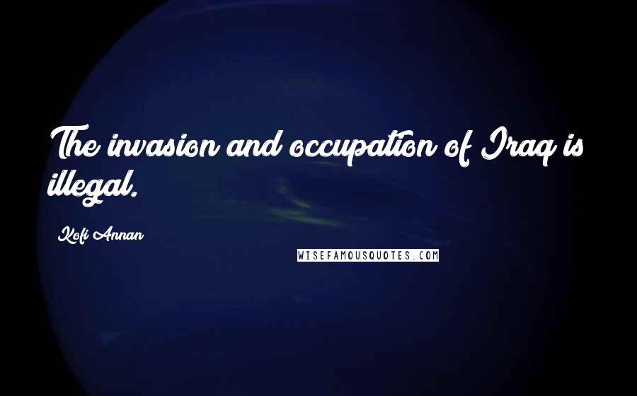 Kofi Annan Quotes: The invasion and occupation of Iraq is illegal.