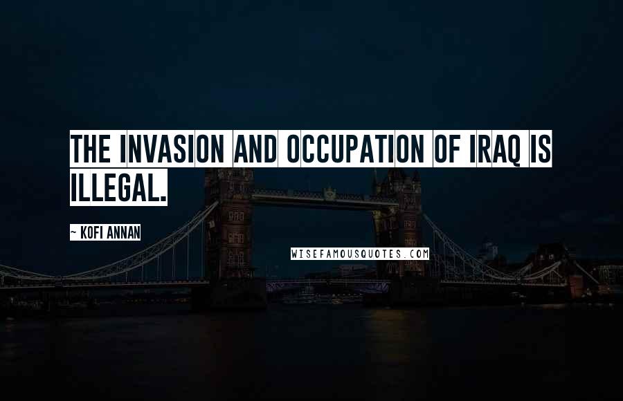 Kofi Annan Quotes: The invasion and occupation of Iraq is illegal.
