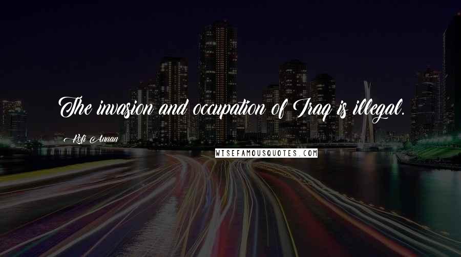 Kofi Annan Quotes: The invasion and occupation of Iraq is illegal.