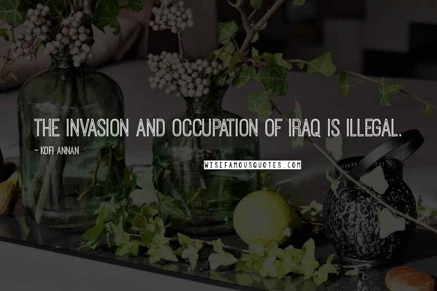 Kofi Annan Quotes: The invasion and occupation of Iraq is illegal.