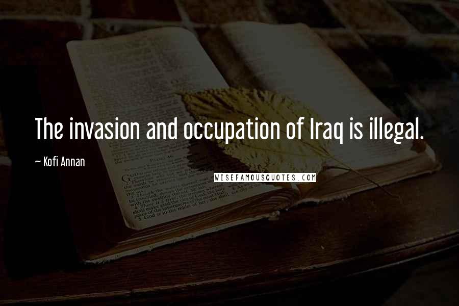 Kofi Annan Quotes: The invasion and occupation of Iraq is illegal.