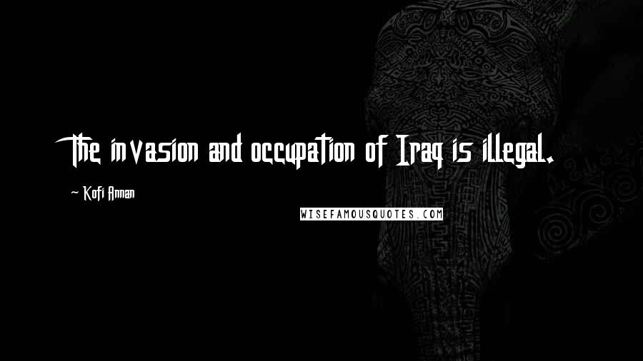 Kofi Annan Quotes: The invasion and occupation of Iraq is illegal.