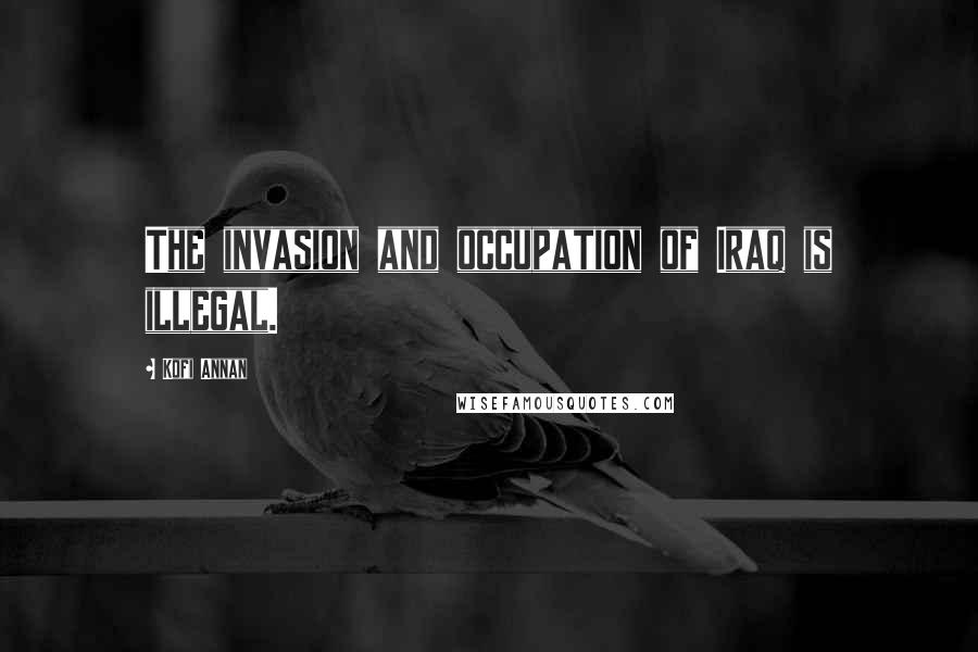 Kofi Annan Quotes: The invasion and occupation of Iraq is illegal.