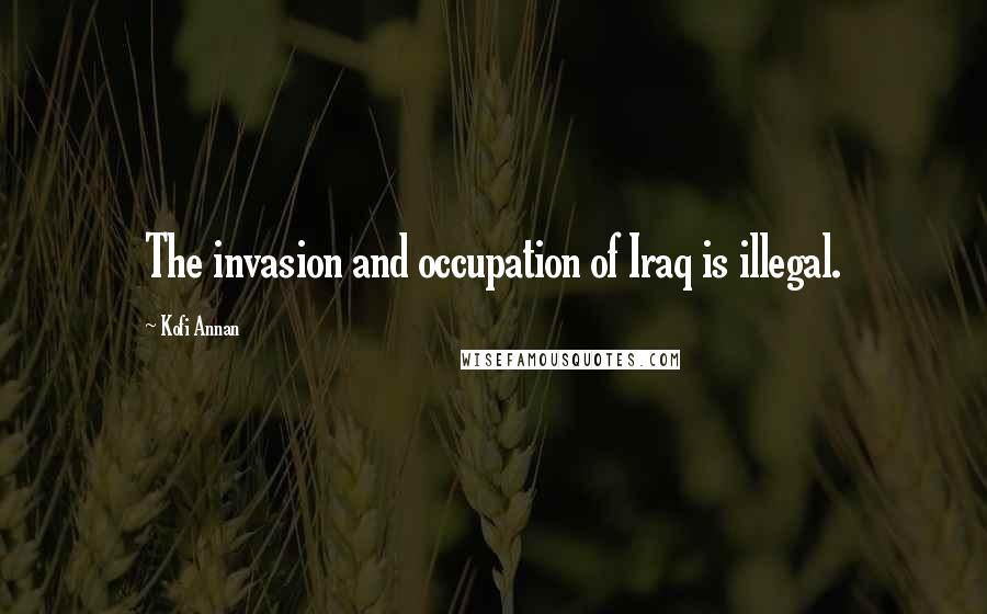 Kofi Annan Quotes: The invasion and occupation of Iraq is illegal.