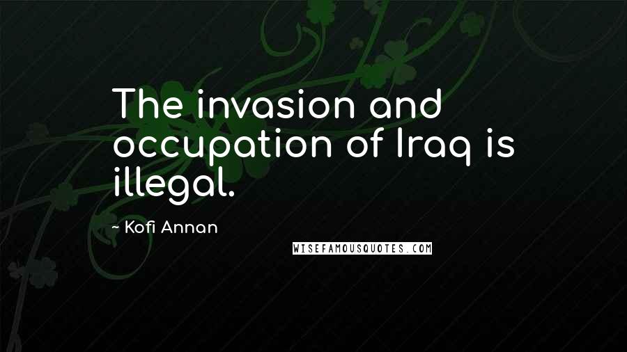 Kofi Annan Quotes: The invasion and occupation of Iraq is illegal.