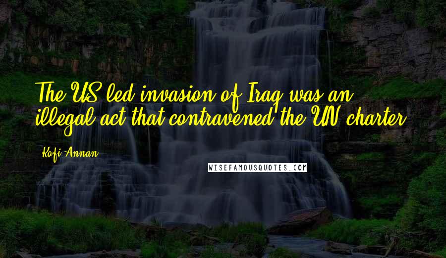 Kofi Annan Quotes: The US-led invasion of Iraq was an illegal act that contravened the UN charter.