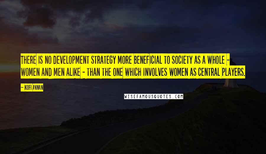 Kofi Annan Quotes: There is no development strategy more beneficial to society as a whole - women and men alike - than the one which involves women as central players.