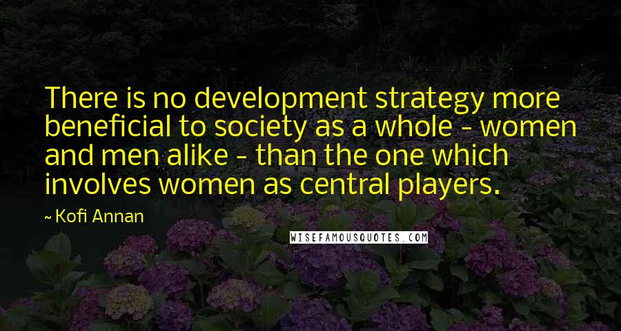 Kofi Annan Quotes: There is no development strategy more beneficial to society as a whole - women and men alike - than the one which involves women as central players.