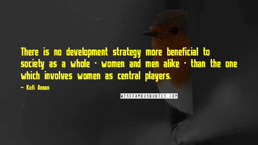 Kofi Annan Quotes: There is no development strategy more beneficial to society as a whole - women and men alike - than the one which involves women as central players.
