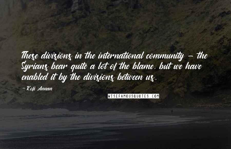 Kofi Annan Quotes: These divisions in the international community - the Syrians bear quite a lot of the blame, but we have enabled it by the divisions between us.