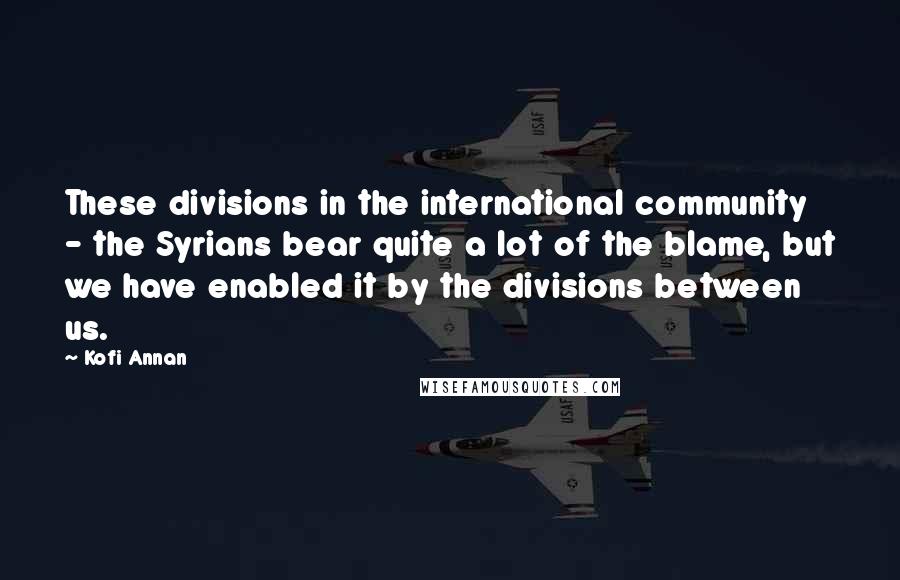 Kofi Annan Quotes: These divisions in the international community - the Syrians bear quite a lot of the blame, but we have enabled it by the divisions between us.