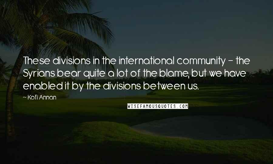 Kofi Annan Quotes: These divisions in the international community - the Syrians bear quite a lot of the blame, but we have enabled it by the divisions between us.