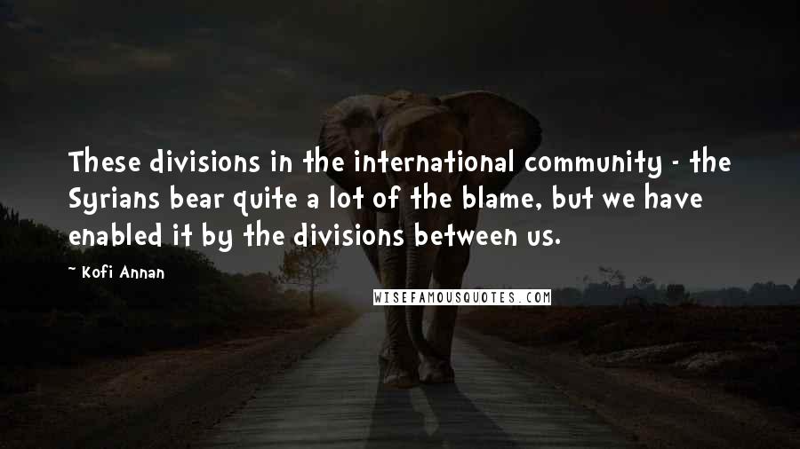 Kofi Annan Quotes: These divisions in the international community - the Syrians bear quite a lot of the blame, but we have enabled it by the divisions between us.