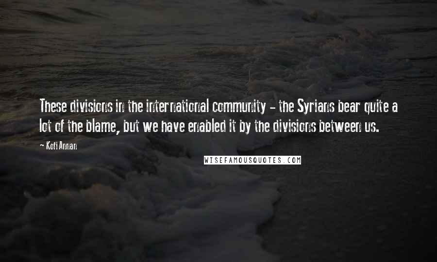 Kofi Annan Quotes: These divisions in the international community - the Syrians bear quite a lot of the blame, but we have enabled it by the divisions between us.