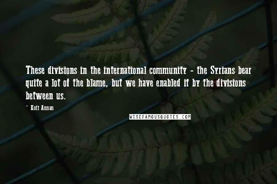 Kofi Annan Quotes: These divisions in the international community - the Syrians bear quite a lot of the blame, but we have enabled it by the divisions between us.