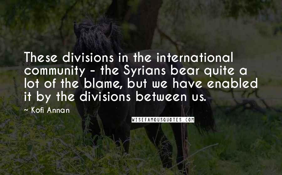 Kofi Annan Quotes: These divisions in the international community - the Syrians bear quite a lot of the blame, but we have enabled it by the divisions between us.