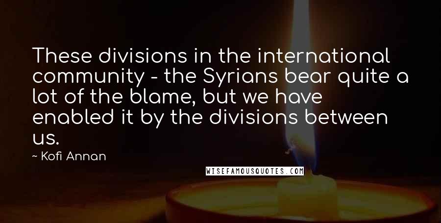 Kofi Annan Quotes: These divisions in the international community - the Syrians bear quite a lot of the blame, but we have enabled it by the divisions between us.