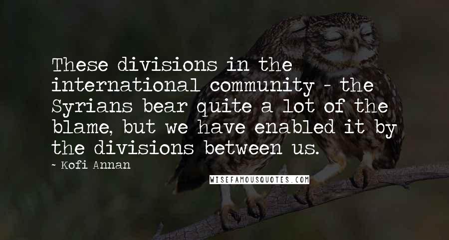 Kofi Annan Quotes: These divisions in the international community - the Syrians bear quite a lot of the blame, but we have enabled it by the divisions between us.