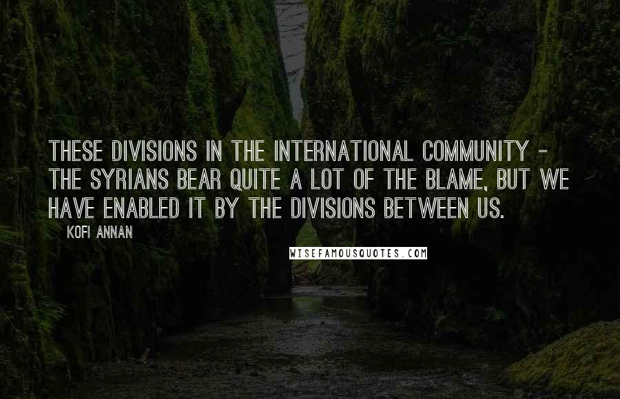 Kofi Annan Quotes: These divisions in the international community - the Syrians bear quite a lot of the blame, but we have enabled it by the divisions between us.