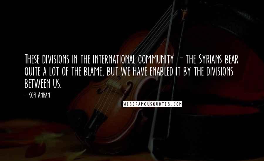 Kofi Annan Quotes: These divisions in the international community - the Syrians bear quite a lot of the blame, but we have enabled it by the divisions between us.