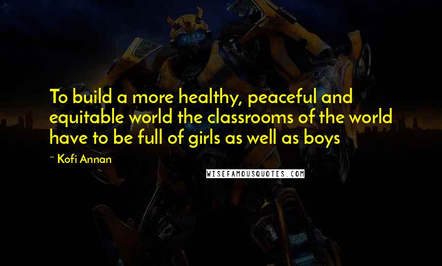 Kofi Annan Quotes: To build a more healthy, peaceful and equitable world the classrooms of the world have to be full of girls as well as boys