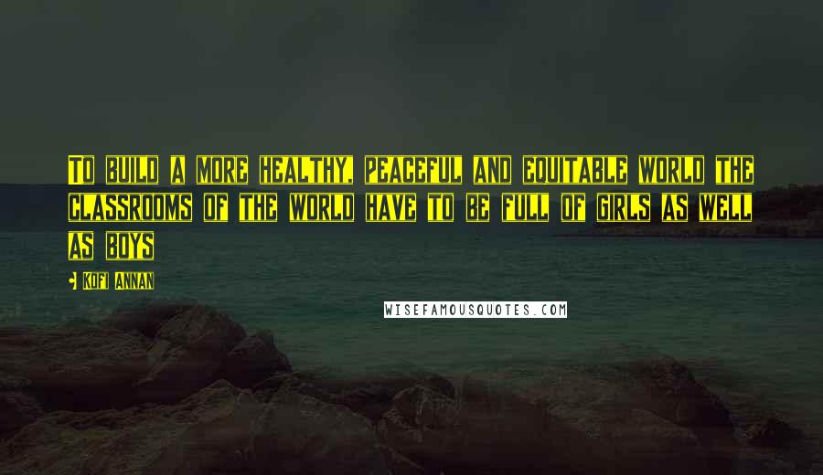 Kofi Annan Quotes: To build a more healthy, peaceful and equitable world the classrooms of the world have to be full of girls as well as boys