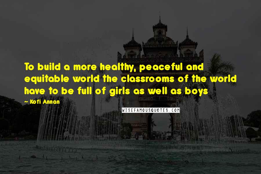 Kofi Annan Quotes: To build a more healthy, peaceful and equitable world the classrooms of the world have to be full of girls as well as boys