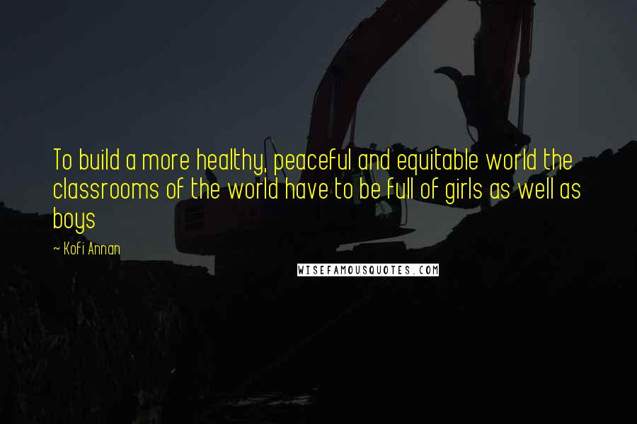 Kofi Annan Quotes: To build a more healthy, peaceful and equitable world the classrooms of the world have to be full of girls as well as boys