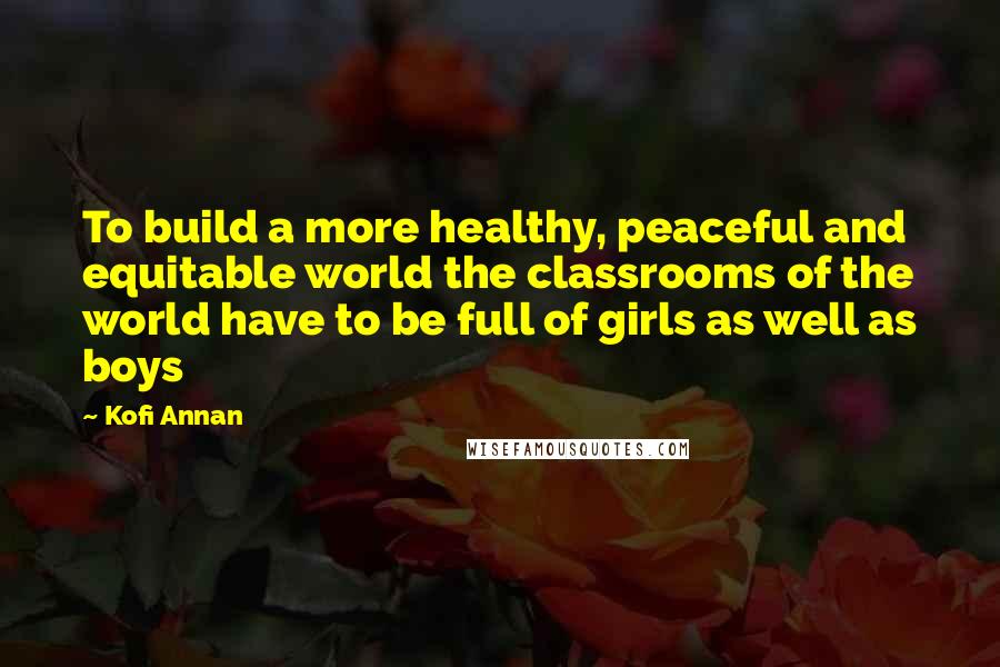 Kofi Annan Quotes: To build a more healthy, peaceful and equitable world the classrooms of the world have to be full of girls as well as boys