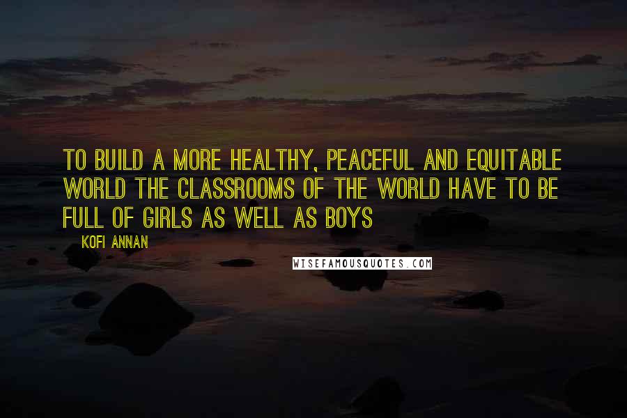 Kofi Annan Quotes: To build a more healthy, peaceful and equitable world the classrooms of the world have to be full of girls as well as boys